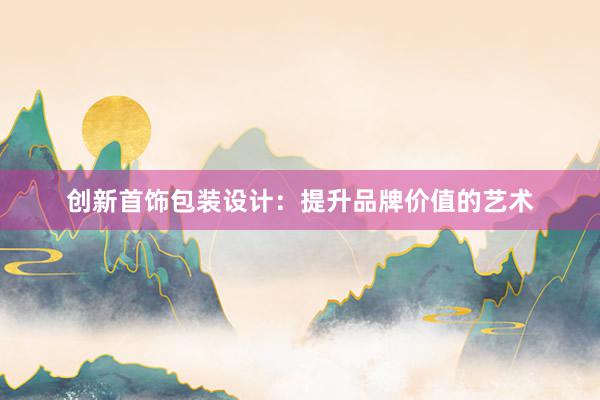 创新首饰包装设计：提升品牌价值的艺术